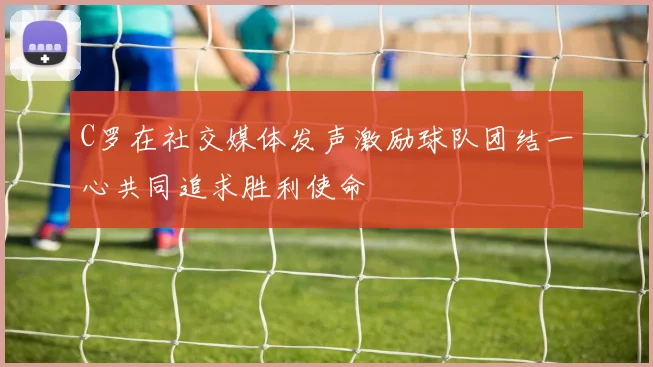 C罗在社交媒体发声激励球队团结一心共同追求胜利使命