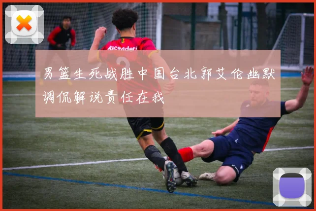 男篮生死战胜中国台北郭艾伦幽默调侃解说责任在我