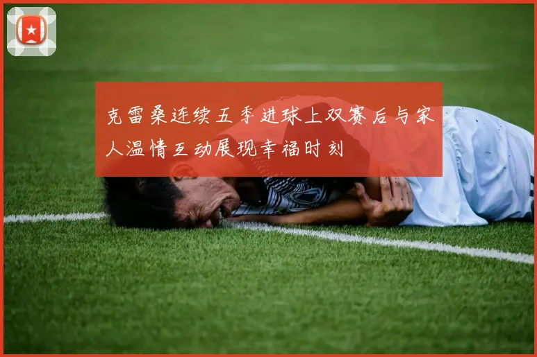 克雷桑连续五季进球上双赛后与家人温情互动展现幸福时刻