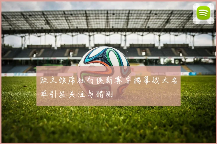 欧文缺席独行侠新赛季揭幕战大名单引发关注与猜测