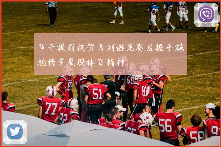 华子提前祝贺马刺避免赛后握手尴尬情景展现体育精神