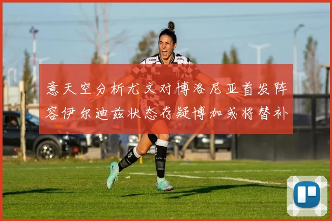 意天空分析尤文对博洛尼亚首发阵容伊尔迪兹状态存疑博加或将替补出战