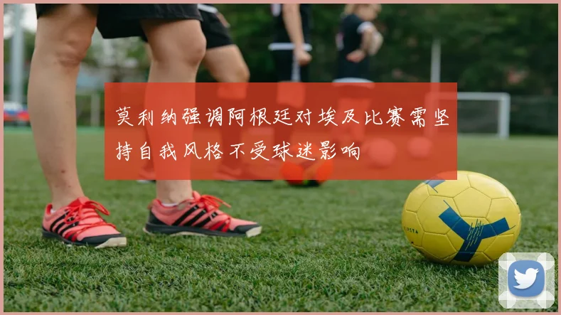 莫利纳强调阿根廷对埃及比赛需坚持自我风格不受球迷影响