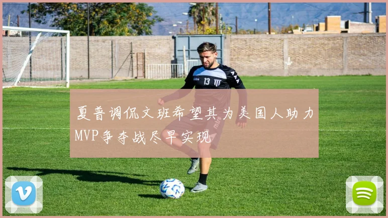 夏普调侃文班希望其为美国人助力MVP争夺战尽早实现