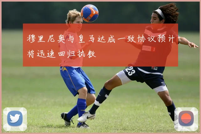 穆里尼奥与皇马达成一致协议预计将迅速回归执教